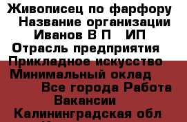 Живописец по фарфору › Название организации ­ Иванов В.П., ИП › Отрасль предприятия ­ Прикладное искусство › Минимальный оклад ­ 30 000 - Все города Работа » Вакансии   . Калининградская обл.,Калининград г.